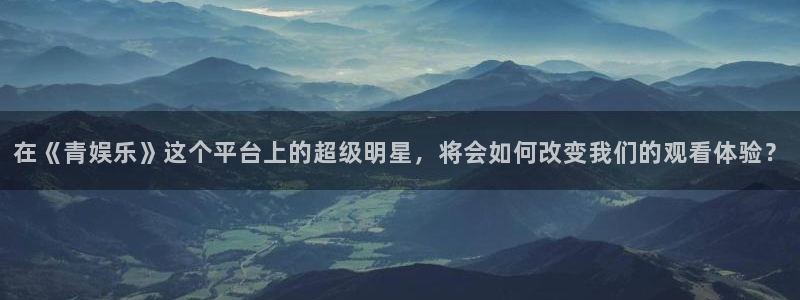 威九国际3官网：在《青娱乐》这个平台上的超级明星，将会如何改变我们的观看体验？