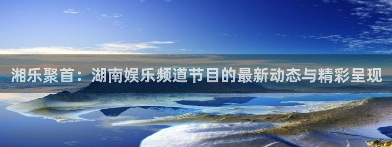 威九国际平台开户链接：湘乐聚首：湖南娱乐频道节目的最新动态与精彩呈现
